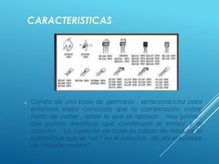 CARACTERISTICAS
o Consta de una base de germanio , semiconductor para
entonces mejor conocido que la combinación cobre
óxido de cobre , sobre la que se apoyan , muy juntas ,
dos puntas metálicas que constituyen el emisor y el
colector .La corriente de base es capaz de modular la
resistencias que se “ve “ en el colector , de ahí el nombre
de “transfer resistor” .
 