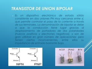 TRANSISTOR DE UNION BIPOLAR
o Es un dispositivo electrónico de estado sólido
consistente en dos uniones PN muy cercanas entre sí,
que permite controlar el paso de la corriente a través
de sus terminales. La denominación de bipolar se debe
a que la conducción tiene lugar gracias al
desplazamiento de portadores de dos polaridades
(huecos positivos y electrones negativos), y son de
gran utilidad en gran número de aplicaciones; pero
tienen ciertos inconvenientes, entre ellos su
impedancia de entrada bastante baja.
 