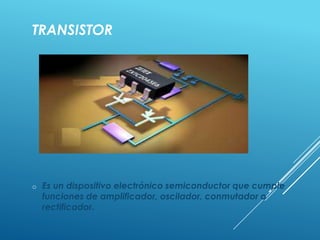 TRANSISTOR
o Es un dispositivo electrónico semiconductor que cumple
funciones de amplificador, oscilador, conmutador o
rectificador.
 
