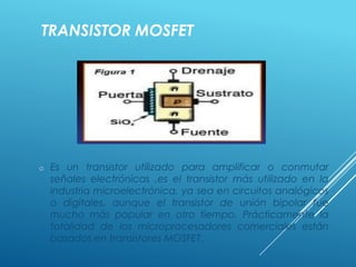 TRANSISTOR MOSFET
o Es un transistor utilizado para amplificar o conmutar
señales electrónicas ,es el transistor más utilizado en la
industria microelectrónica, ya sea en circuitos analógicos
o digitales, aunque el transistor de unión bipolar fue
mucho más popular en otro tiempo. Prácticamente la
totalidad de los microprocesadores comerciales están
basados en transistores MOSFET.
 