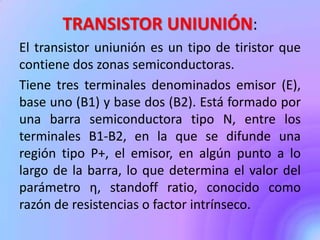 TRANSISTOR UNIUNIÓN:
El transistor uniunión es un tipo de tiristor que
contiene dos zonas semiconductoras.
Tiene tres terminales denominados emisor (E),
base uno (B1) y base dos (B2). Está formado por
una barra semiconductora tipo N, entre los
terminales B1-B2, en la que se difunde una
región tipo P+, el emisor, en algún punto a lo
largo de la barra, lo que determina el valor del
parámetro η, standoff ratio, conocido como
razón de resistencias o factor intrínseco.
 