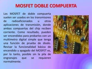 MOSFET DOBLE COMPUERTA
Los MOSFET de doble compuerta
suelen ser usados en los transmisores
de radioaficionados u otras
aplicaciones de transmisión, donde
ambas compuertas del chip reciben
corriente. Como resultado, pueden
ser encendidos para probarlos con un
multímetro digital simple que tenga
una función de prueba de diodo.
Revisar la funcionalidad básica de
encendido y apagado del MOSFET es,
por lo tanto, posible sin la pila de
engranajes que se requieren
normalmente.
 