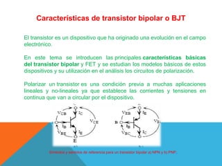 Características de transistor bipolar o BJT
El transistor es un dispositivo que ha originado una evolución en el campo 
electrónico.
En  este  tema  se  introducen  las principales características básicas
del transistor bipolar y FET y se estudian los modelos básicos de estos 
dispositivos y su utilización en el análisis los circuitos de polarización.
Polarizar  un transistor es  una  condición  previa  a  muchas  aplicaciones 
lineales  y  no-lineales  ya  que  establece  las  corrientes  y  tensiones  en 
continua que van a circular por el dispositivo.

Símbolos y sentidos de referencia para un transistor bipolar a) NPN y b) PNP.

 