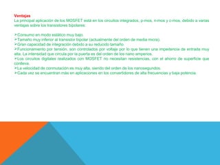 Ventajas
La principal aplicación de los MOSFET está en los circuitos integrados, p-mos, n-mos y c-mos, debido a varias
ventajas sobre los transistores bipolares:
Consumo en modo estático muy bajo.
Tamaño muy inferior al transistor bipolar (actualmente del orden de media micra).
Gran capacidad de integración debido a su reducido tamaño.
Funcionamiento por tensión, son controlados por voltaje por lo que tienen una impedencia de entrada muy
alta. La intensidad que circula por la puerta es del orden de los nano amperios.
Los circuitos digitales realizados con MOSFET no necesitan resistencias, con el ahorro de superficie que
conlleva.
La velocidad de conmutación es muy alta, siendo del orden de los nanosegundos.
Cada vez se encuentran más en aplicaciones en los convertidores de alta frecuencias y baja potencia.

 
