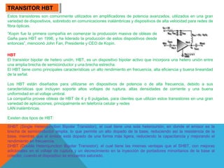 TRANSITOR HBT
TRANSITOR HBT
Estos transistores son comúnmente utilizados en amplificadores de potencia avanzados, utilizados en una gran
variedad de dispositivos, sobretodo en comunicaciones inalámbricas y dispositivos de alta velocidad para redes de
fibra ópticas.
“Kopin fue la primera compañía en comenzar la producción masiva de obleas de
GaAs para HBT en 1996, y ha liderado la producción de estos dispositivos desde
entonces”, mencionó John Fan, Presidente y CEO de Kopin.
HBT
El transistor bipolar de hetero unión, HBT, es un dispositivo bipolar activo que incorpora una hetero unión entre
una amplia brecha de semiconductor y una brecha estrecha.
El HBT tiene como principales características un alto rendimiento en frecuencia, alta eficiencia y buena linearidad
de la señal.
Los HBT están diseñados para utilizarse en dispositivos de potencia o de alta frecuencia, debido a sus
características que incluyen soporte altos voltajes de ruptura, altas densidades de corriente y una buena
uniformidad en el voltaje umbral.
La compañía provee obleas de HBT de 4 y 6 pulgadas, para clientes que utilizan estos transistores en una gran
variedad de aplicaciones, principalmente en telefonía celular y redes
LAN inalámbricas.
Existen dos tipos de HBT:
SHBT (Single Heterojunction Bipolar Transistor), el cual tiene una sola heterounión, en donde el emisor es la
brecha de semiconductor amplia, lo que permite un alto dopado de la base, reduciendo así la resistencia de la
base, mientras que el emisor está dopado de una forma más ligera, reduciendo la capacitancia y mejorando el
rendimiento en frecuencia.
DHBT (Double Heterojunction Bipolar Transistor), el cual tiene las mismas ventajas que el SHBT, con mejoras
adicionales en el voltaje de ruptura y un decrecimiento en la inyección de portadores minoritarios de la base al
colector, cuando el dispositivo se encuentra saturado.

 