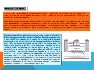 TRANSITOR HEMT
TRANSITOR HEMT
El HEMT (High Electron Mobility Transistor) es un transistor de efecto de campo basado en hetero estructuras.
Antes de entrar en mayor detalle a estudiar el HEMT, vamos a ver una síntesis de los transistores FET
(transistores de efecto de campo).
HEMT es un transistor basado en hetero estructuras. La creación de hetero estructuras se lleva a cabo con capas
delgadas epitaxiales de diferentes materiales con distintos saltos de banda prohibida (gap-band), con el fin de
explotar al máximo la movilidad que presenta el GaAs. Los materiales usados son compuestos como el GaAs,
AlGaAs, InGaAs o InP obtenidos a partir de la combinación de elementos de los grupos III y IV del sistema
periódico.
Gracias al desarrollo de las técnicas que han hecho posible la fabricación
Gracias al desarrollo de las técnicas que han hecho posible la fabricación
de las hetero estructuras, han surgido multitud de dispositivos electrónicos
de las hetero estructuras, han surgido multitud de dispositivos electrónicos
yy opto electrónicos basados en el diseño de la estructura de bandas
opto electrónicos basados en el diseño de la estructura de bandas
electrónicas de los semiconductores. Los transistores bipolares de hetero
electrónicas de los semiconductores. Los transistores bipolares de hetero
unión HBT, los diodos de emisión de luz LED’s, los diodos láser, los
unión HBT, los diodos de emisión de luz LED’s, los diodos láser, los
fotodiodos de interbanda, los fotodiodos de infrarrojo basados en pozos
fotodiodos de interbanda, los fotodiodos de infrarrojo basados en pozos
cuánticos QWIP, los láseres de cascada cuántica, etc. Todos estos
cuánticos QWIP, los láseres de cascada cuántica, etc. Todos estos
ejemplos, junto al transistor de alta movilidad electrónica HEMT (objeto de
ejemplos, junto al transistor de alta movilidad electrónica HEMT (objeto de
nuestro estudio), son distintos dispositivos basados en el control de la
nuestro estudio), son distintos dispositivos basados en el control de la
estructura de bandas mediante la fabricación de sistemas hetero
estructura de bandas mediante la fabricación de sistemas hetero
epitaxiales. Como en otros FETs, en los HEMTs hay tres contactos
epitaxiales. Como en otros FETs, en los HEMTs hay tres contactos
metálicos (drenador, fuente yypuerta) sobre la superficie de una estructura
metálicos (drenador, fuente puerta) sobre la superficie de una estructura
semiconductora. Los contactos de drenador yy fuente son óhmicos,
semiconductora. Los contactos de drenador
fuente son óhmicos,
mientras que la puerta es un contacto de barrera Schottky. En la Figura
mientras que la puerta es un contacto de barrera Schottky. En la Figura
se muestra una estructura de capas típica de un HEMT.
se muestra una estructura de capas típica de un HEMT.

 
