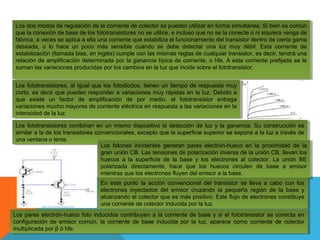 Los dos modos de regulación de la corriente de colector se pueden utilizar en forma simultánea. Si bien es común
Los dos modos de regulación de la corriente de colector se pueden utilizar en forma simultánea. Si bien es común
que la conexión de base de los fototransistores no se utilice, eeincluso que no se la conecte ooni siquiera venga de
que la conexión de base de los fototransistores no se utilice, incluso que no se la conecte ni siquiera venga de
fábrica, aaveces se aplica aaella una corriente que estabiliza el funcionamiento del transistor dentro de cierta gama
fábrica, veces se aplica ella una corriente que estabiliza el funcionamiento del transistor dentro de cierta gama
deseada, oo lo hace un poco más sensible cuando se debe detectar una luz muy débil. Esta corriente de
deseada,
lo hace un poco más sensible cuando se debe detectar una luz muy débil. Esta corriente de
estabilización (llamada bias, en inglés) cumple con las mismas reglas de cualquier transistor, es decir, tendrá una
estabilización (llamada bias, en inglés) cumple con las mismas reglas de cualquier transistor, es decir, tendrá una
relación de amplificación determinada por la ganancia típica de corriente, oohfe. A esta corriente prefijada se le
relación de amplificación determinada por la ganancia típica de corriente, hfe. A esta corriente prefijada se le
suman las variaciones producidas por los cambios en la luz que incide sobre el fototransistor.
suman las variaciones producidas por los cambios en la luz que incide sobre el fototransistor.
Los fototransistores, al igual que los fotodiodos, tienen un tiempo de respuesta muy
Los fototransistores, al igual que los fotodiodos, tienen un tiempo de respuesta muy
corto, es decir que pueden responder aavariaciones muy rápidas en la luz. Debido aa
corto, es decir que pueden responder variaciones muy rápidas en la luz. Debido
que existe un factor de amplificación de por medio, el fototransistor entrega
que existe un factor de amplificación de por medio, el fototransistor entrega
variaciones mucho mayores de corriente eléctrica en respuesta aalas variaciones en la
variaciones mucho mayores de corriente eléctrica en respuesta las variaciones en la
intensidad de la luz.
intensidad de la luz.
Los fototransistores combinan en un mismo dispositivo la detección de luz yyla ganancia. Su construcción es
Los fototransistores combinan en un mismo dispositivo la detección de luz la ganancia. Su construcción es
similar aala de los transistores convencionales, excepto que la superficie superior se expone aala luz aatravés de
similar la de los transistores convencionales, excepto que la superficie superior se expone la luz través de
una ventana oolente.
una ventana lente.
Los fotones incidentes generan pares electrón-hueco en la proximidad de la
Los fotones incidentes generan pares electrón-hueco en la proximidad de la
gran unión CB. Las tensiones de polarización inversa de la unión CB, llevan los
gran unión CB. Las tensiones de polarización inversa de la unión CB, llevan los
huecos aa la superficie de la base yy los electrones al colector. La unión BE
huecos
la superficie de la base los electrones al colector. La unión BE
polarizada directamente, hace que los huecos circulen de base aa emisor
polarizada directamente, hace que los huecos circulen de base
emisor
mientras que los electrones fluyen del emisor aala base.
mientras que los electrones fluyen del emisor la base.
En este punto la acción convencional del transistor se lleva aa cabo con los
En este punto la acción convencional del transistor se lleva cabo con los
electrones inyectados del emisor cruzando la pequeña región de la base yy
electrones inyectados del emisor cruzando la pequeña región de la base
alcanzando el colector que es más positivo. Este flujo de electrones constituye
alcanzando el colector que es más positivo. Este flujo de electrones constituye
una corriente de colector inducida por la luz.
una corriente de colector inducida por la luz.
Los pares electrón-hueco foto inducidos contribuyen aala corriente de base yysi el fototransistor se conecta en
Los pares electrón-hueco foto inducidos contribuyen la corriente de base si el fototransistor se conecta en
configuración de emisor común, la corriente de base inducida por la luz, aparece como corriente de colector
configuración de emisor común, la corriente de base inducida por la luz, aparece como corriente de colector
multiplicada por ββóóhfe.
multiplicada por
hfe.

 