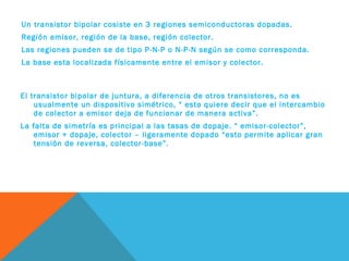 Un transistor bipolar cosiste en 3 regiones semiconductoras dopadas.
Región emisor, región de la base, región colector.
Las regiones pueden se de tipo P-N-P o N-P-N según se como corresponda.
La base esta localizada físicamente entre el emisor y colector.

El transistor bipolar de juntura, a diferencia de otros transistores, no es
usualmente un dispositivo simétrico, “ esto quiere decir que el intercambio
de colector a emisor deja de funcionar de manera activa”.
La falta de simetría es principal a las tasas de dopaje. “ emisor-colector”,
emisor + dopaje, colector – ligeramente dopado “esto permite aplicar gran
tensión de reversa, colector-base”.

 