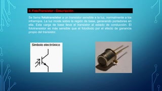 4. FotoTransistor - Descripción
Se llama fototransistor a un transistor sensible a la luz, normalmente a los
infrarrojos. La luz incide sobre la región de base, generando portadores en
ella. Esta carga de base lleva el transistor al estado de conducción. El
fototransistor es más sensible que el fotodiodo por el efecto de ganancia
propio del transistor.

 