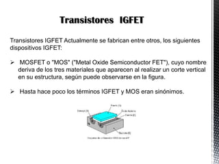 Transistores IGFET
Transistores IGFET Actualmente se fabrican entre otros, los siguientes
dispositivos IGFET:
 MOSFET o "MOS" ("Metal Oxide Semiconductor FET"), cuyo nombre
deriva de los tres materiales que aparecen al realizar un corte vertical
en su estructura, según puede observarse en la figura.
 Hasta hace poco los términos IGFET y MOS eran sinónimos.

 