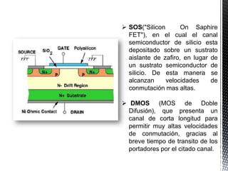  SOS("Silicon
On Saphire
FET"), en el cual el canal
semiconductor de silicio esta
depositado sobre un sustrato
aislante de zafiro, en lugar de
un sustrato semiconductor de
silicio. De esta manera se
alcanzan
velocidades
de
conmutación mas altas.
 DMOS (MOS de Doble
Difusión), que presenta un
canal de corta longitud para
permitir muy altas velocidades
de conmutación, gracias al
breve tiempo de transito de los
portadores por el citado canal.

 
