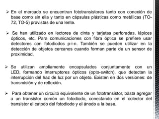  En el mercado se encuentran fototransistores tanto con conexión de
base como sin ella y tanto en cápsulas plásticas como metálicas (TO72, TO-5) provistas de una lente.
 Se han utilizado en lectores de cinta y tarjetas perforadas, lápices
ópticos, etc. Para comunicaciones con fibra óptica se prefiere usar
detectores con fotodiodos p-i-n. También se pueden utilizar en la
detección de objetos cercanos cuando forman parte de un sensor de
proximidad.
 Se utilizan ampliamente encapsulados conjuntamente con un
LED, formando interruptores ópticos (opto-switch), que detectan la
interrupción del haz de luz por un objeto. Existen en dos versiones: de
transmisión y de reflexión.
 Para obtener un circuito equivalente de un fototransistor, basta agregar
a un transistor común un fotodiodo, conectando en el colector del
transistor el catodo del fotodiodo y el ánodo a la base.

 