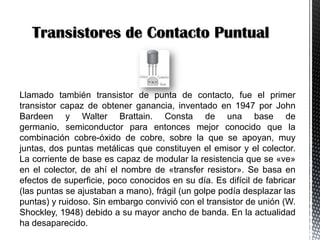 Transistores de Contacto Puntual

Llamado también transistor de punta de contacto, fue el primer
transistor capaz de obtener ganancia, inventado en 1947 por John
Bardeen y Walter Brattain. Consta de una base de
germanio, semiconductor para entonces mejor conocido que la
combinación cobre-óxido de cobre, sobre la que se apoyan, muy
juntas, dos puntas metálicas que constituyen el emisor y el colector.
La corriente de base es capaz de modular la resistencia que se «ve»
en el colector, de ahí el nombre de «transfer resistor». Se basa en
efectos de superficie, poco conocidos en su día. Es difícil de fabricar
(las puntas se ajustaban a mano), frágil (un golpe podía desplazar las
puntas) y ruidoso. Sin embargo convivió con el transistor de unión (W.
Shockley, 1948) debido a su mayor ancho de banda. En la actualidad
ha desaparecido.

 