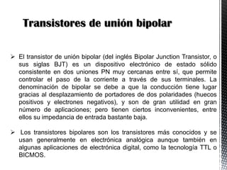 Transistores de unión bipolar
 El transistor de unión bipolar (del inglés Bipolar Junction Transistor, o
sus siglas BJT) es un dispositivo electrónico de estado sólido
consistente en dos uniones PN muy cercanas entre sí, que permite
controlar el paso de la corriente a través de sus terminales. La
denominación de bipolar se debe a que la conducción tiene lugar
gracias al desplazamiento de portadores de dos polaridades (huecos
positivos y electrones negativos), y son de gran utilidad en gran
número de aplicaciones; pero tienen ciertos inconvenientes, entre
ellos su impedancia de entrada bastante baja.
 Los transistores bipolares son los transistores más conocidos y se
usan generalmente en electrónica analógica aunque también en
algunas aplicaciones de electrónica digital, como la tecnología TTL o
BICMOS.

 
