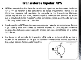 Transistores bipolar NPN
 NPN es uno de los dos tipos de transistores bipolares, en los cuales las letras
"N" y "P" se refieren a los portadores de carga mayoritarios dentro de las
diferentes regiones del transistor. La mayoría de los transistores bipolares
usados hoy en día son NPN, debido a que la movilidad del electrón es mayor
que la movilidad de los "huecos" en los semiconductores, permitiendo mayores
corrientes y velocidades de operación.
 Los transistores NPN consisten en una capa de material semiconductor dopado
P (la "base") entre dos capas de material dopado N. Una pequeña corriente
ingresando a la base en configuración emisor-común es amplificada en la salida
del colector.
 La flecha en el símbolo del transistor NPN está en la terminal del emisor y
apunta en la dirección en la que la corriente convencional circula cuando el
dispositivo está en funcionamiento activo.

 