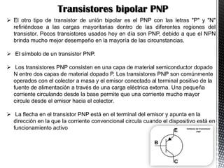 Transistores bipolar PNP
 El otro tipo de transistor de unión bipolar es el PNP con las letras "P" y "N"
refiriéndose a las cargas mayoritarias dentro de las diferentes regiones del
transistor. Pocos transistores usados hoy en día son PNP, debido a que el NPN
brinda mucho mejor desempeño en la mayoría de las circunstancias.

 El símbolo de un transistor PNP.
 Los transistores PNP consisten en una capa de material semiconductor dopado
N entre dos capas de material dopado P. Los transistores PNP son comúnmente
operados con el colector a masa y el emisor conectado al terminal positivo de la
fuente de alimentación a través de una carga eléctrica externa. Una pequeña
corriente circulando desde la base permite que una corriente mucho mayor
circule desde el emisor hacia el colector.
 La flecha en el transistor PNP está en el terminal del emisor y apunta en la
dirección en la que la corriente convencional circula cuando el dispositivo está en
funcionamiento activo

 