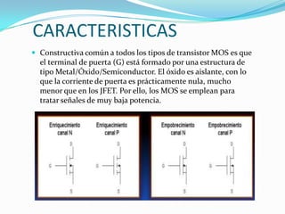 CARACTERISTICAS
 Constructiva común a todos los tipos de transistor MOS es que

el terminal de puerta (G) está formado por una estructura de
tipo Metal/Óxido/Semiconductor. El óxido es aislante, con lo
que la corriente de puerta es prácticamente nula, mucho
menor que en los JFET. Por ello, los MOS se emplean para
tratar señales de muy baja potencia.

 