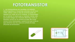 

Los fototransistores son sensibles a la radiación
electromagnética en frecuencias cercanas a la de la luz
visible; debido a esto su flujo de corriente puede ser
regulado por medio de la luz incidente. Un fototransistor
es, en esencia, lo mismo que un transistor normal, sólo
que puede trabajar de 2 maneras diferentes: Como un
transistor normal con la corriente de base (IB) (modo
común).Como fototransistor, cuando la luz que incide en
este elemento hace las veces de corriente de base.
(IP)(modo de iluminación).

 