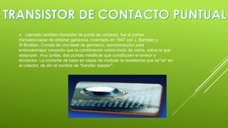 

Llamado también transistor de punta de contacto, fue el primer
transistorcapaz de obtener ganancia, inventado en 1947 por J. Bardeen y
W.Brattain. Consta de una base de germanio, semiconductor para
entoncesmejor conocido que la combinación cobre-óxido de cobre, sobre la que
seapoyan, muy juntas, dos puntas metálicas que constituyen el emisor y
elcolector. La corriente de base es capaz de modular la resistencia que se"ve" en
el colector, de ahí el nombre de "transfer resistor".

 