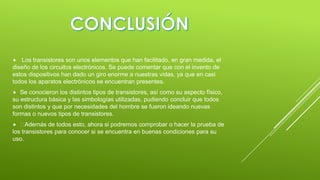 

Los transistores son unos elementos que han facilitado, en gran medida, el
diseño de los circuitos electrónicos. Se puede comentar que con el invento de
estos dispositivos han dado un giro enorme a nuestras vidas, ya que en casi
todos los aparatos electrónicos se encuentran presentes.


Se conocieron los distintos tipos de transistores, así como su aspecto físico,
su estructura básica y las simbologías utilizadas, pudiendo concluir que todos
son distintos y que por necesidades del hombre se fueron ideando nuevas
formas o nuevos tipos de transistores.


Además de todos esto, ahora si podremos comprobar o hacer la prueba de
los transistores para conocer si se encuentra en buenas condiciones para su
uso.


 