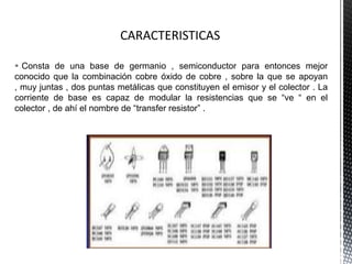  Consta de una base de germanio , semiconductor para entonces mejor
conocido que la combinación cobre óxido de cobre , sobre la que se apoyan
, muy juntas , dos puntas metálicas que constituyen el emisor y el colector . La
corriente de base es capaz de modular la resistencias que se “ve “ en el
colector , de ahí el nombre de “transfer resistor” .

 