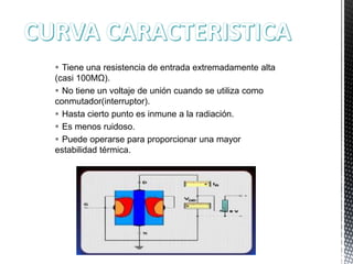  Tiene una resistencia de entrada extremadamente alta
(casi 100MΩ).
 No tiene un voltaje de unión cuando se utiliza como
conmutador(interruptor).
 Hasta cierto punto es inmune a la radiación.
 Es menos ruidoso.
 Puede operarse para proporcionar una mayor
estabilidad térmica.

 