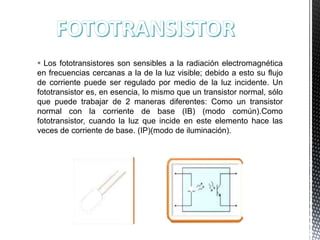  Los fototransistores son sensibles a la radiación electromagnética
en frecuencias cercanas a la de la luz visible; debido a esto su flujo
de corriente puede ser regulado por medio de la luz incidente. Un
fototransistor es, en esencia, lo mismo que un transistor normal, sólo
que puede trabajar de 2 maneras diferentes: Como un transistor
normal con la corriente de base (IB) (modo común).Como
fototransistor, cuando la luz que incide en este elemento hace las
veces de corriente de base. (IP)(modo de iluminación).

 