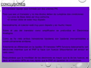 CONCLUSIONES
Un transistor bipolar está formado por dos uniones PN.
Para que sea un transistor y no dos diodos deben de cumplirse dos condiciones:
•La zona de Base debe ser muy estrecha.
•El emisor debe de estar muy dopado.

Generalmente, el colector está muy poco dopado y es mucho mayor.
Sobre el uso del transistor como amplificador se profundiza en Electrónica
Analógica.
Como se ha visto ambos transistores bipolares son bastante intercambiables y
constructivamente similares.
Solamente se diferencian en la rapidez: El transistor NPN funciona básicamente con
electrones mientras que el PNP lo hace con huecos (Mayoritarios del emisor en
cada caso).
Reacuérdese que la movilidad de los electrones es mayor que la de los huecos, es
decir, el transistor NPN es mas rápido que le PNP en igualdad de condiciones.

 