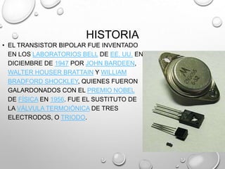 HISTORIA
• EL TRANSISTOR BIPOLAR FUE INVENTADO
EN LOS LABORATORIOS BELL DE EE. UU. EN
DICIEMBRE DE 1947 POR JOHN BARDEEN,
WALTER HOUSER BRATTAIN Y WILLIAM
BRADFORD SHOCKLEY, QUIENES FUERON
GALARDONADOS CON EL PREMIO NOBEL
DE FÍSICA EN 1956. FUE EL SUSTITUTO DE
LA VÁLVULA TERMOIÓNICA DE TRES
ELECTRODOS, O TRIODO.

 