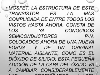 • MOSFET. LA ESTRUCTURA DE ESTE
TRANSISTOR
ES
LA
MÁS
COMPLICADA DE ENTRE TODOS LOS
VISTOS HASTA AHORA. CONSTA DE
LOS
YA
CONOCIDOS
SEMICONDUCTORES
P-N,
COLOCADOS AHORA DE UNA NUEVA
FORMA, Y DE UN ORIGINAL
MATERIAL AISLANTE, COMO ES EL
DIÓXIDO DE SILICIO; ESTA PEQUEÑA
ADICIÓN DE LA CAPA DEL ÓXIDO VA
A CAMBIAR CONSIDERABLEMENTE

 