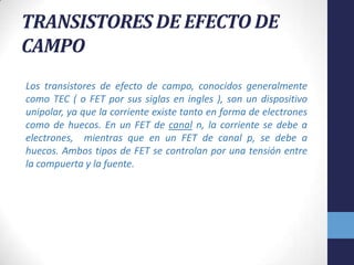 TRANSISTORES DE EFECTO DE
CAMPO
Los transistores de efecto de campo, conocidos generalmente
como TEC ( o FET por sus siglas en ingles ), son un dispositivo
unipolar, ya que la corriente existe tanto en forma de electrones
como de huecos. En un FET de canal n, la corriente se debe a
electrones, mientras que en un FET de canal p, se debe a
huecos. Ambos tipos de FET se controlan por una tensión entre
la compuerta y la fuente.

 