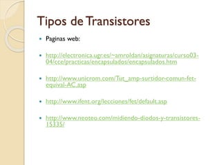 Tipos de Transistores
 Paginas web:
 http://electronica.ugr.es/~amroldan/asignaturas/curso03-
04/cce/practicas/encapsulados/encapsulados.htm
 http://www.unicrom.com/Tut_amp-surtidor-comun-fet-
equival-AC.asp
 http://www.ifent.org/lecciones/fet/default.asp
 http://www.neoteo.com/midiendo-diodos-y-transistores-
15335/
 