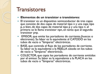 Transistores
 Elementos de un transistor o transistores:
 El transistor es un dispositivo semiconductor de tres capas
que consiste de dos capas de material tipo n y una capa tipo
p, o bien, de dos capas de material tipo p y una tipo n. al
primero se le llama transistor npn, en tanto que al segundo
transistor pnp.
 EMISOR, que emite los portadores de corriente,(huecos o
electrones). Su labor es la equivalente al CATODO en los
tubos de vacío o "lámparas" electrónicas.
 BASE, que controla el flujo de los portadores de corriente.
Su labor es la equivalente a la REJILLA cátodo en los tubos
de vacío o "lámparas" electrónicas.
 COLECTOR, que capta los portadores de corriente emitidos
por el emisor. Su labor es la equivalente a la PLACA en los
tubos de vacío o "lámparas" electrónicas.
 