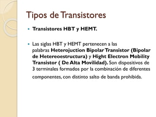 Tipos de Transistores
 Transistores HBT y HEMT.
 Las siglas HBT y HEMT pertenecen a las
palabras Heterojuction BipolarTransistor (Bipolar
de Hetereoestructura) y Hight Electron Mobility
Transistor ( De Alta Movilidad). Son dispositivos de
3 terminales formados por la combinación de diferentes
componentes, con distinto salto de banda prohibida.
 