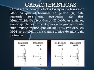 CARACTERISTICAS
Constructiva común a todos los tipos de transistor
MOS es que el terminal de puerta (G) está
formado por una estructura de tipo
Metal/Óxido/Semiconductor. El óxido es aislante,
con lo que la corriente de puerta es prácticamente
nula, mucho menor que en los JFET. Por ello, los
MOS se emplean para tratar señales de muy baja
potencia.
 