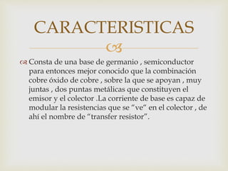 
 Consta de una base de germanio , semiconductor
para entonces mejor conocido que la combinación
cobre óxido de cobre , sobre la que se apoyan , muy
juntas , dos puntas metálicas que constituyen el
emisor y el colector .La corriente de base es capaz de
modular la resistencias que se “ve“ en el colector , de
ahí el nombre de “transfer resistor”.
CARACTERISTICAS
 