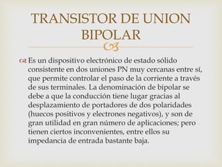 
 Es un dispositivo electrónico de estado sólido
consistente en dos uniones PN muy cercanas entre sí,
que permite controlar el paso de la corriente a través
de sus terminales. La denominación de bipolar se
debe a que la conducción tiene lugar gracias al
desplazamiento de portadores de dos polaridades
(huecos positivos y electrones negativos), y son de
gran utilidad en gran número de aplicaciones; pero
tienen ciertos inconvenientes, entre ellos su
impedancia de entrada bastante baja.
TRANSISTOR DE UNION
BIPOLAR
 