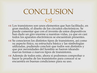 
 Los transistores son unos elementos que han facilitado, en
gran medida, el diseño de los circuitos electrónicos. Se
puede comentar que con el invento de estos dispositivos
han dado un giro enorme a nuestras vidas, ya que en casi
todos los aparatos electrónicos se encuentran presentes.
 Se conocieron los distintos tipos de transistores, así como
su aspecto físico, su estructura básica y las simbologías
utilizadas, pudiendo concluir que todos son distintos y
que por necesidades del hombre se fueron ideando
nuevas formas o nuevos tipos de transistores.
 Además de todos esto, ahora si podremos comprobar o
hacer la prueba de los transistores para conocer si se
encuentra en buenas condiciones para su uso.
CONCLUSION
 