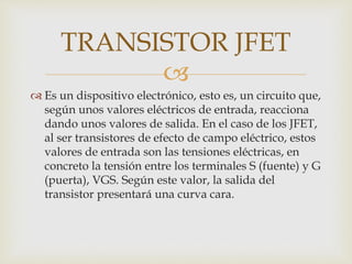 
 Es un dispositivo electrónico, esto es, un circuito que,
según unos valores eléctricos de entrada, reacciona
dando unos valores de salida. En el caso de los JFET,
al ser transistores de efecto de campo eléctrico, estos
valores de entrada son las tensiones eléctricas, en
concreto la tensión entre los terminales S (fuente) y G
(puerta), VGS. Según este valor, la salida del
transistor presentará una curva cara.
TRANSISTOR JFET
 
