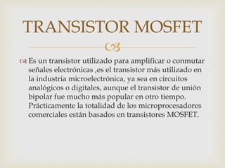 
 Es un transistor utilizado para amplificar o conmutar
señales electrónicas ,es el transistor más utilizado en
la industria microelectrónica, ya sea en circuitos
analógicos o digitales, aunque el transistor de unión
bipolar fue mucho más popular en otro tiempo.
Prácticamente la totalidad de los microprocesadores
comerciales están basados en transistores MOSFET.
TRANSISTOR MOSFET
 