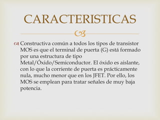 
 Constructiva común a todos los tipos de transistor
MOS es que el terminal de puerta (G) está formado
por una estructura de tipo
Metal/Óxido/Semiconductor. El óxido es aislante,
con lo que la corriente de puerta es prácticamente
nula, mucho menor que en los JFET. Por ello, los
MOS se emplean para tratar señales de muy baja
potencia.
CARACTERISTICAS
 