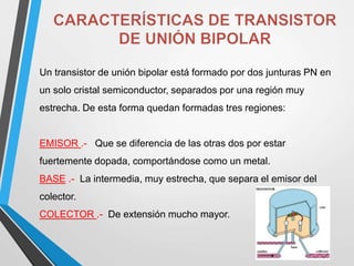 Un transistor de unión bipolar está formado por dos junturas PN en
un solo cristal semiconductor, separados por una región muy
estrecha. De esta forma quedan formadas tres regiones:
EMISOR .- Que se diferencia de las otras dos por estar
fuertemente dopada, comportándose como un metal.
BASE .- La intermedia, muy estrecha, que separa el emisor del
colector.
COLECTOR .- De extensión mucho mayor.
 