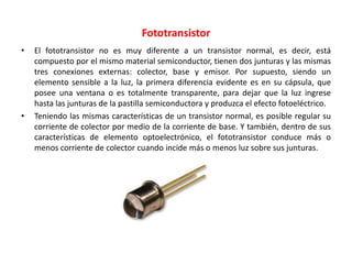 Fototransistor
• El fototransistor no es muy diferente a un transistor normal, es decir, está
compuesto por el mismo material semiconductor, tienen dos junturas y las mismas
tres conexiones externas: colector, base y emisor. Por supuesto, siendo un
elemento sensible a la luz, la primera diferencia evidente es en su cápsula, que
posee una ventana o es totalmente transparente, para dejar que la luz ingrese
hasta las junturas de la pastilla semiconductora y produzca el efecto fotoeléctrico.
• Teniendo las mismas características de un transistor normal, es posible regular su
corriente de colector por medio de la corriente de base. Y también, dentro de sus
características de elemento optoelectrónico, el fototransistor conduce más o
menos corriente de colector cuando incide más o menos luz sobre sus junturas.
 