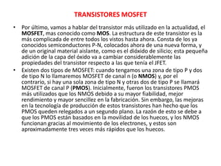 TRANSISTORES MOSFET
• Por último, vamos a hablar del transistor más utilizado en la actualidad, el
MOSFET, mas conocido como MOS. La estructura de este transistor es la
más complicada de entre todos los vistos hasta ahora. Consta de los ya
conocidos semiconductores P-N, colocados ahora de una nueva forma, y
de un original material aislante, como es el dióxido de silicio; esta pequeña
adición de la capa del óxido va a cambiar considerablemente las
propiedades del transistor respecto a las que tenía el JFET.
• Existen dos tipos de MOSFET: cuando tengamos una zona de tipo P y dos
de tipo N lo llamaremos MOSFET de canal n (o NMOS) y, por el
contrario, si hay una sola zona de tipo N y otras dos de tipo P se llamará
MOSFET de canal P (PMOS). Inicialmente, fueron los transistores PMOS
más utilizados que los NMOS debido a su mayor fiabilidad, mejor
rendimiento y mayor sencillez en la fabricación. Sin embargo, las mejoras
en la tecnología de producción de estos transistores han hecho que los
PMOS queden relegados a un segundo plano. La razón de esto se debe a
que los PMOS están basados en la movilidad de los huecos, y los NMOS
funcionan gracias al movimiento de los electrones, y estos son
aproximadamente tres veces más rápidos que los huecos.
 