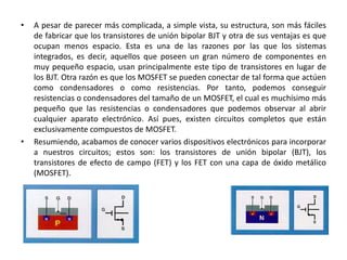 • A pesar de parecer más complicada, a simple vista, su estructura, son más fáciles
de fabricar que los transistores de unión bipolar BJT y otra de sus ventajas es que
ocupan menos espacio. Esta es una de las razones por las que los sistemas
integrados, es decir, aquellos que poseen un gran número de componentes en
muy pequeño espacio, usan principalmente este tipo de transistores en lugar de
los BJT. Otra razón es que los MOSFET se pueden conectar de tal forma que actúen
como condensadores o como resistencias. Por tanto, podemos conseguir
resistencias o condensadores del tamaño de un MOSFET, el cual es muchísimo más
pequeño que las resistencias o condensadores que podemos observar al abrir
cualquier aparato electrónico. Así pues, existen circuitos completos que están
exclusivamente compuestos de MOSFET.
• Resumiendo, acabamos de conocer varios dispositivos electrónicos para incorporar
a nuestros circuitos; estos son: los transistores de unión bipolar (BJT), los
transistores de efecto de campo (FET) y los FET con una capa de óxido metálico
(MOSFET).
 