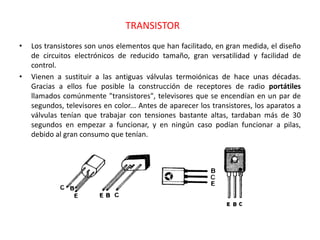 TRANSISTOR
• Los transistores son unos elementos que han facilitado, en gran medida, el diseño
de circuitos electrónicos de reducido tamaño, gran versatilidad y facilidad de
control.
• Vienen a sustituir a las antiguas válvulas termoiónicas de hace unas décadas.
Gracias a ellos fue posible la construcción de receptores de radio portátiles
llamados comúnmente "transistores", televisores que se encendían en un par de
segundos, televisores en color... Antes de aparecer los transistores, los aparatos a
válvulas tenían que trabajar con tensiones bastante altas, tardaban más de 30
segundos en empezar a funcionar, y en ningún caso podían funcionar a pilas,
debido al gran consumo que tenían.
 