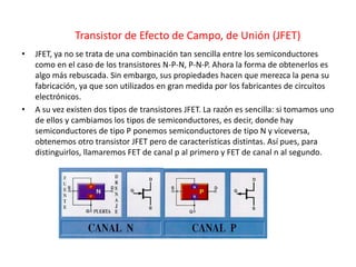 Transistor de Efecto de Campo, de Unión (JFET)
• JFET, ya no se trata de una combinación tan sencilla entre los semiconductores
como en el caso de los transistores N-P-N, P-N-P. Ahora la forma de obtenerlos es
algo más rebuscada. Sin embargo, sus propiedades hacen que merezca la pena su
fabricación, ya que son utilizados en gran medida por los fabricantes de circuitos
electrónicos.
• A su vez existen dos tipos de transistores JFET. La razón es sencilla: si tomamos uno
de ellos y cambiamos los tipos de semiconductores, es decir, donde hay
semiconductores de tipo P ponemos semiconductores de tipo N y viceversa,
obtenemos otro transistor JFET pero de características distintas. Así pues, para
distinguirlos, llamaremos FET de canal p al primero y FET de canal n al segundo.
 