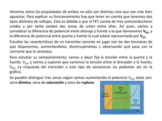 Veremos cómo las propiedades de ambos no sólo son distintas sino que son más bien
opuestas. Para explicar su funcionamiento hay que tener en cuenta que tenemos dos
tipos distintos de voltajes. Esto es debido a que el FET consta de tres semiconductores
unidos y por tanto existen dos zonas de unión entre ellos. Así pues, vamos a
considerar la diferencia de potencial entre drenaje y fuente a la que llamaremos VDS, y
la diferencia de potencial entre puerta y fuente la cual estará representada por VGS.
Estudiar las características de un transistor consiste en jugar con las dos tensiones de
que disponemos, aumentándolas, disminuyéndolas y observando qué pasa con la
corriente que lo atraviesa.
Para estudiar su comportamiento, vamos a dejar fija la tensión entre la puerta y la
fuente, VGS, y vamos a suponer que variamos la tensión entre el drenador y la fuente,
VDS. La respuesta del transistor a este tipo de variaciones las podemos ver en la
gráfica.
Se pueden distinguir tres zonas según vamos aumentando el potencial VDS, estas son:
zona óhmica, zona de saturación y zona de ruptura.
 