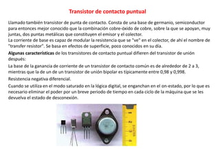 Transistor de contacto puntual
Llamado también transistor de punta de contacto. Consta de una base de germanio, semiconductor
para entonces mejor conocido que la combinación cobre-óxido de cobre, sobre la que se apoyan, muy
juntas, dos puntas metálicas que constituyen el emisor y el colector.
La corriente de base es capaz de modular la resistencia que se "ve" en el colector, de ahí el nombre de
"transfer resistor". Se basa en efectos de superficie, poco conocidos en su día.
Algunas características de los transistores de contacto puntual difieren del transistor de unión
después:
La base de la ganancia de corriente de un transistor de contacto común es de alrededor de 2 a 3,
mientras que la de un de un transistor de unión bipolar es típicamente entre 0,98 y 0,998.
Resistencia negativa diferencial.
Cuando se utiliza en el modo saturado en la lógica digital, se enganchan en el on-estado, por lo que es
necesario eliminar el poder por un breve periodo de tiempo en cada ciclo de la máquina que se les
devuelva el estado de desconexión.
 