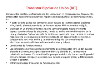 Transistor Bipolar de Unión (BJT)
Un transistor bipolar está formado por dos uniones pn en contraposición. Físicamente,
el transistor está consitutído por tres regiones semiconductoras denominadas emisor,
ba
• A partir de este punto nos centramos en el estudio de los transistores bipolares
NPN, siendo el comportamiento de los transistores PNP totalmente análgolo.
• El emisor en un transistor NPN es la zona semiconductora más fuertemente
dopada con donadores de electrones, siendo su ancho intermedio entre el de la
base y el colector. Su función es la de emitir electrones a la base. La base es la zona
más estrecha y se encuentra débilmente dopada con aceptores de electrones. El
colector es la zona más ancha, y se encuentra dopado con donadores de
electrones en cantidad intermedia entre el emisor y la base.
• Condiciones de funcionamiento
• Las condiciones normales de funcionamiento de un transistor NPN se dan cuando
el diodo B-E se encuentra polarizado en directa y el diodo B-C se encuentra
polarizado en inversa. En esta situación gran parte de los electrones que fluyen del
emisor a la base consiguen atravesar ésta, debido a su poco grosor y débil dopado,
y llegar al colector.
• El transistor posee tres zonas de funcionamiento:
 
